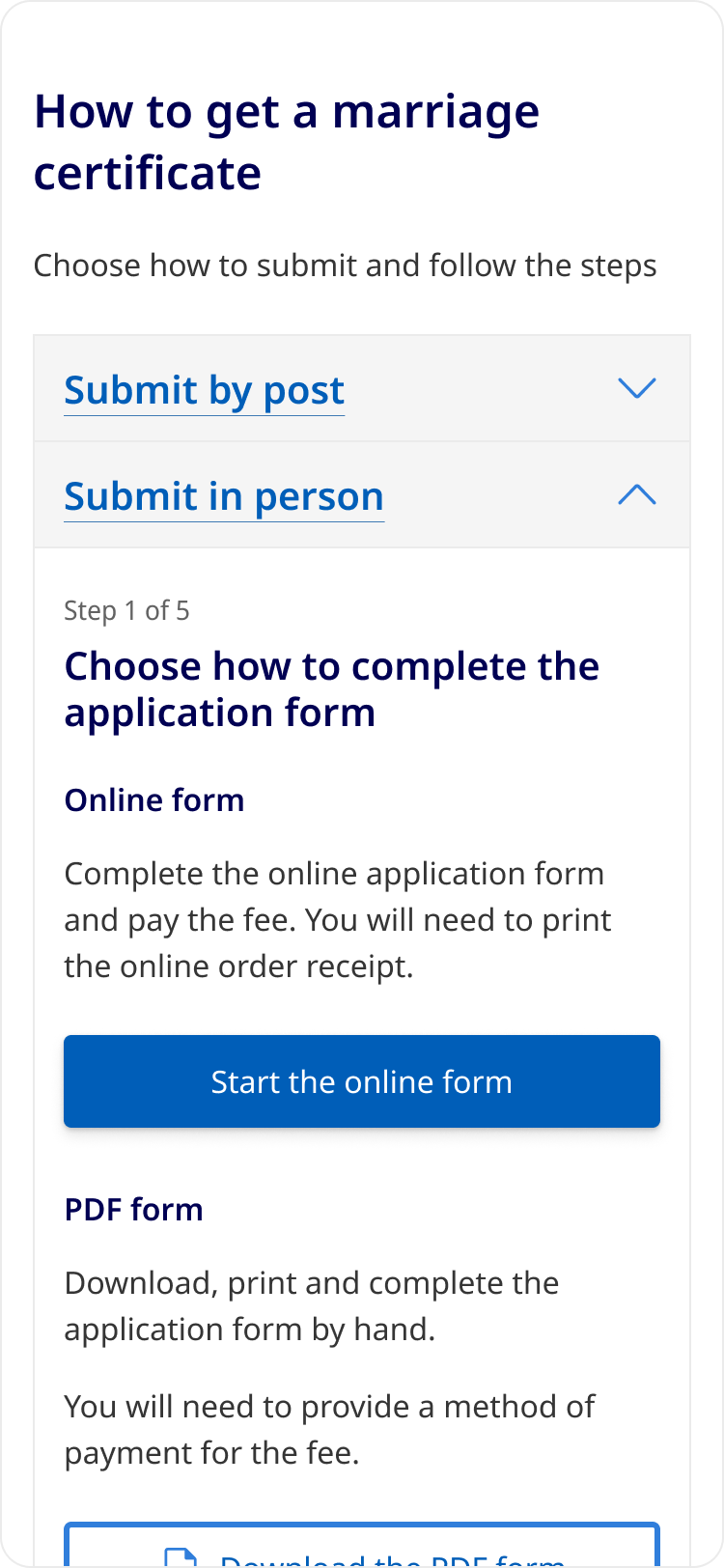 An example of the Accordion component with real content starting with the heading, 'How to get a marriage certificate', and a paragraph of text stating, 'Choose how to submit and follow the steps'. This is followed by two accordions with headings labelled, 'Submit by post' which is collapsed, and 'Submit in person' which is expanded. The content inside the second accordion shows, 'Step 1 of 5' as a caption above the heading, 'Choose how to complete the application form'. This is followed by a subheading, 'Online form', a paragraph stating, 'Complete the online application form and pay the fee. You will need to print the online order receipt.' and a button with the label, 'Start the online form'. Below is another subheading, 'PDF form', a paragraph stating, 'Download, print and complete the application form by hand. You will need to provide a method of payment for the fee.' and a secondary button with label, 'Download the PDF form' which is cropped by the end of the screen to simulate a mobile experience.