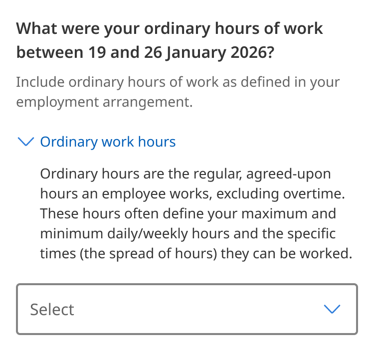 An example of the Details component within a form element. The field has a label which says 'What were your ordinary hours of work between 19 and 26 January 2026?' Hint text is below this saying 'Include ordinary hours of work as defined in your employment arrangement.' The Details component is underneath this in a toggled open state with a summary label of 'Understanding ordinary hours' and text explaining this below 'Ordinary hours are the regular, agreed-upon hours an employee works, excluding overtime. These hours often define your maximum and minimum daily/weekly hours and the specific times (the spread of hours) they can be worked.' A Select dropdown form element is below this with placeholder 'Select'.